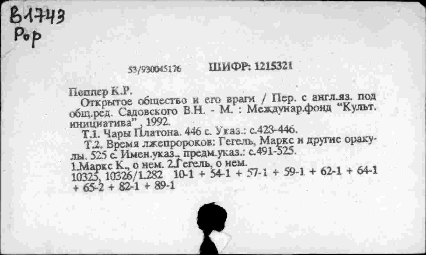 ﻿М1ЧЗ
33/9300451% ШИФР: 1215321
' ,ЛСУгкрмтое общество и его враги / Пер. с англ-яз. под общ ред Садовского В.Н. - М. : Междунар.фонд Культ, инициатива’’ 1992.
Т.1. Чары Платона. 446 с. Указ., с.423-440.
Т2. Время лжепророков: Гегель, Маркс и другие оракулы 525 с. Имен.указ-предм.указ.: с.491-525.
4 39-1 *	1 64.1
+ 65-^ + 82-1 + 89-1